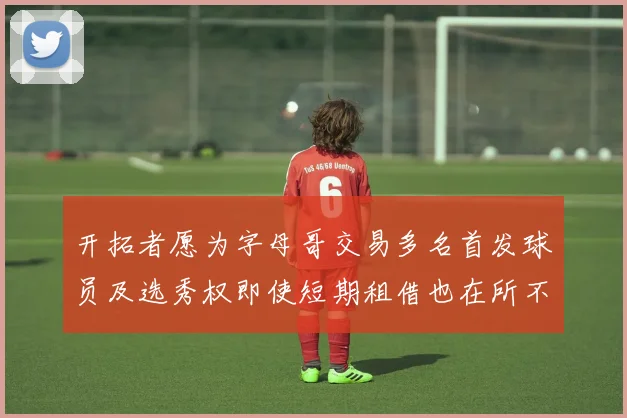 开拓者愿为字母哥交易多名首发球员及选秀权即使短期租借也在所不惜