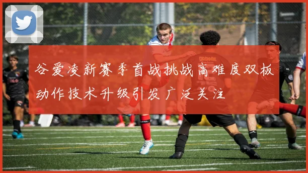 谷爱凌新赛季首战挑战高难度双板动作技术升级引发广泛关注