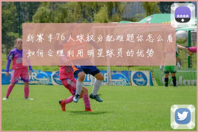 新赛季76人球权分配难题你怎么看如何合理利用明星球员的优势
