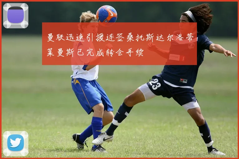 曼联迅速引援连签桑托斯达尔洛蒂莱曼斯已完成转会手续