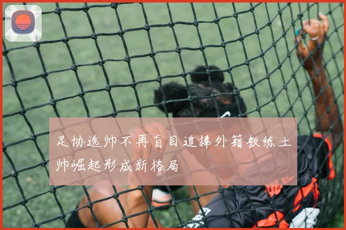 足协选帅不再盲目追捧外籍教练土帅崛起形成新格局